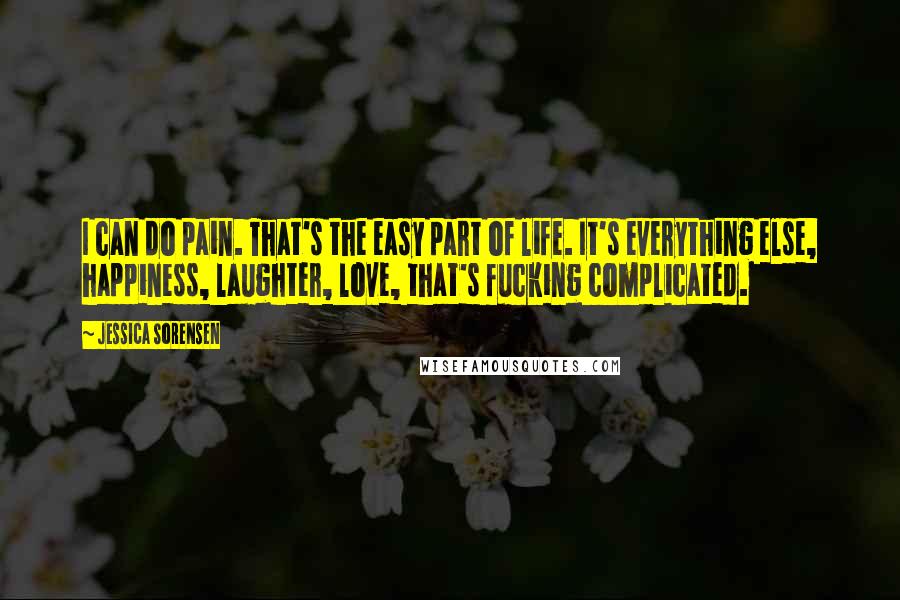 Jessica Sorensen Quotes: I can do pain. That's the easy part of life. It's everything else, happiness, laughter, love, that's fucking complicated.