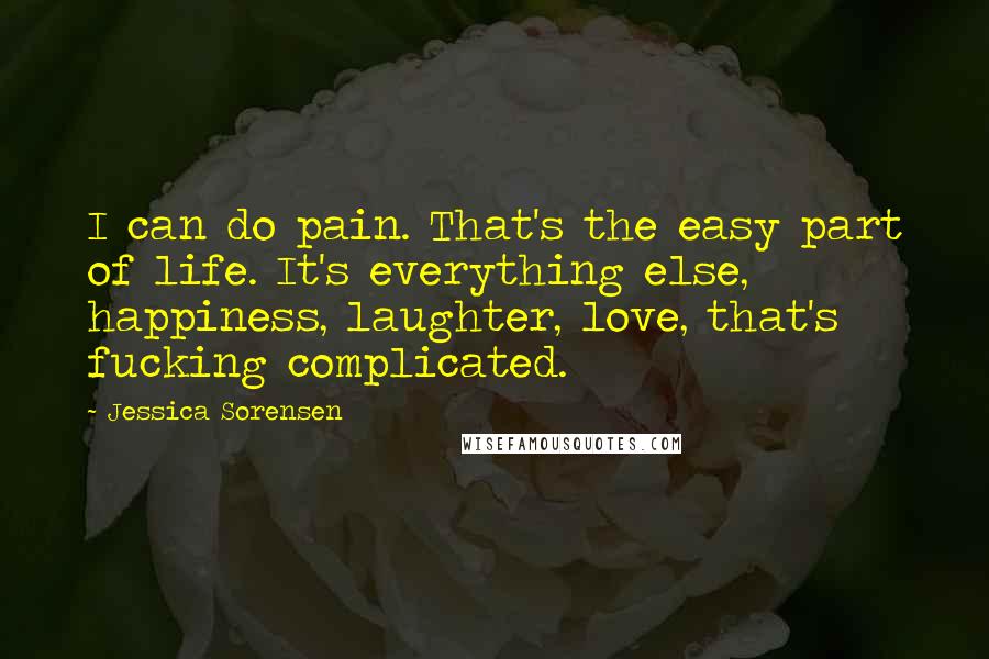 Jessica Sorensen Quotes: I can do pain. That's the easy part of life. It's everything else, happiness, laughter, love, that's fucking complicated.