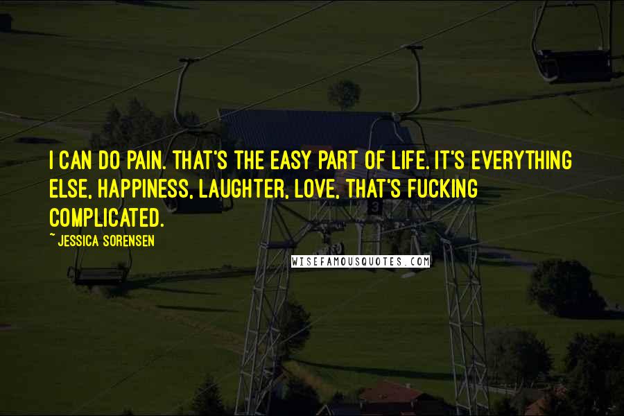 Jessica Sorensen Quotes: I can do pain. That's the easy part of life. It's everything else, happiness, laughter, love, that's fucking complicated.