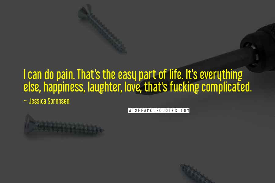 Jessica Sorensen Quotes: I can do pain. That's the easy part of life. It's everything else, happiness, laughter, love, that's fucking complicated.