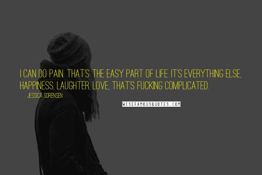 Jessica Sorensen Quotes: I can do pain. That's the easy part of life. It's everything else, happiness, laughter, love, that's fucking complicated.