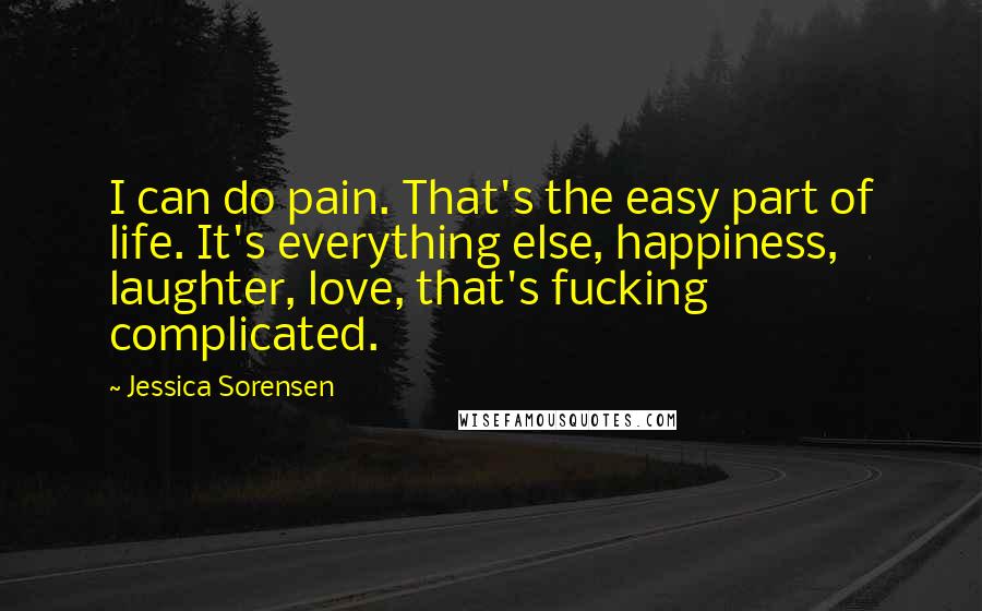 Jessica Sorensen Quotes: I can do pain. That's the easy part of life. It's everything else, happiness, laughter, love, that's fucking complicated.