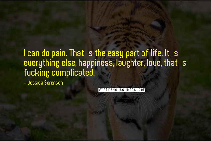 Jessica Sorensen Quotes: I can do pain. That's the easy part of life. It's everything else, happiness, laughter, love, that's fucking complicated.