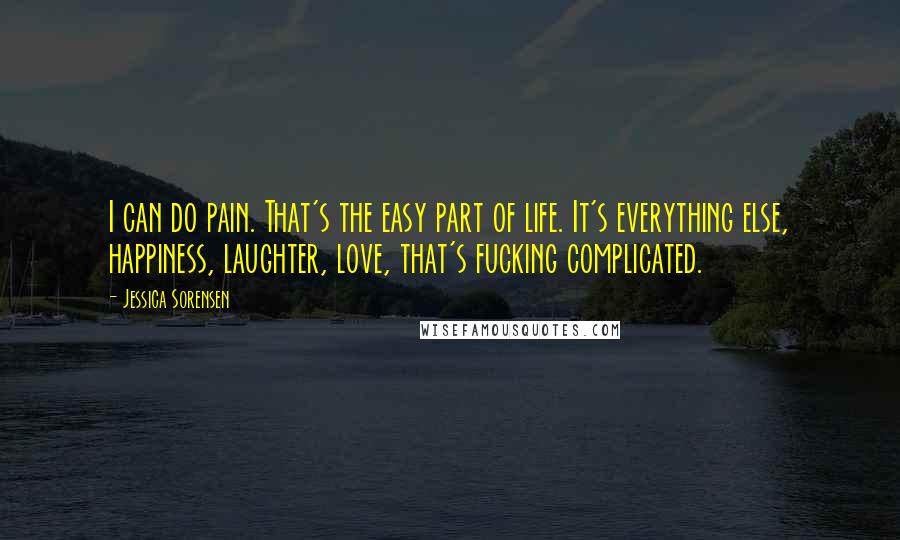 Jessica Sorensen Quotes: I can do pain. That's the easy part of life. It's everything else, happiness, laughter, love, that's fucking complicated.