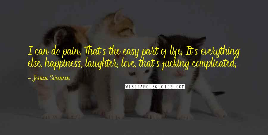 Jessica Sorensen Quotes: I can do pain. That's the easy part of life. It's everything else, happiness, laughter, love, that's fucking complicated.