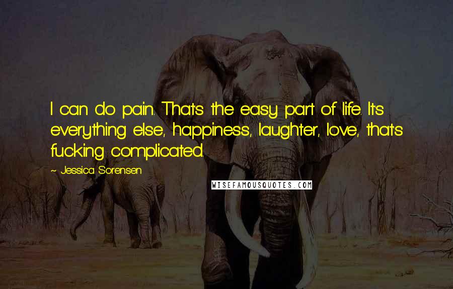 Jessica Sorensen Quotes: I can do pain. That's the easy part of life. It's everything else, happiness, laughter, love, that's fucking complicated.