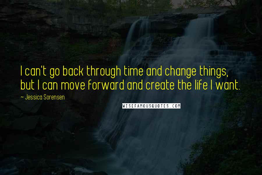 Jessica Sorensen Quotes: I can't go back through time and change things, but I can move forward and create the life I want.