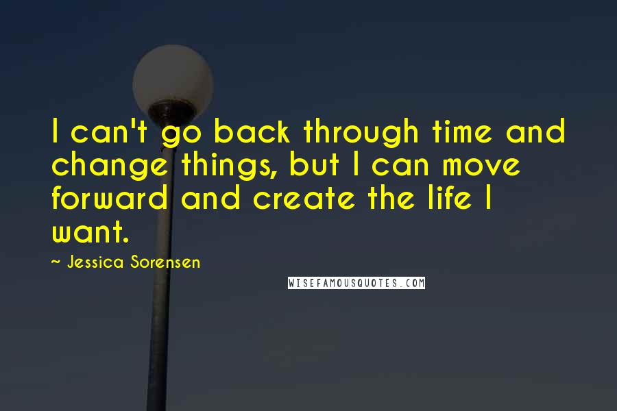 Jessica Sorensen Quotes: I can't go back through time and change things, but I can move forward and create the life I want.