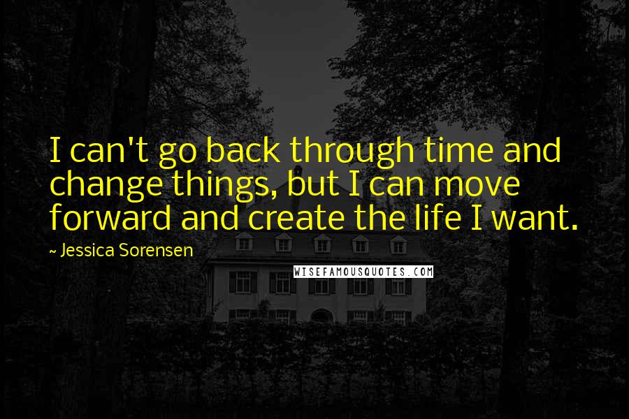 Jessica Sorensen Quotes: I can't go back through time and change things, but I can move forward and create the life I want.