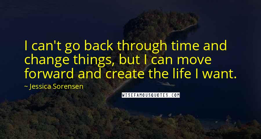 Jessica Sorensen Quotes: I can't go back through time and change things, but I can move forward and create the life I want.