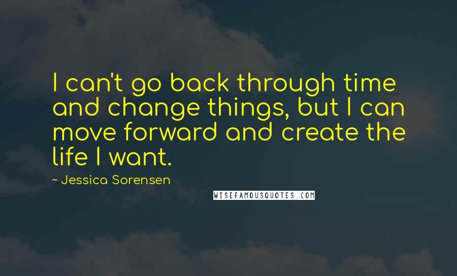 Jessica Sorensen Quotes: I can't go back through time and change things, but I can move forward and create the life I want.