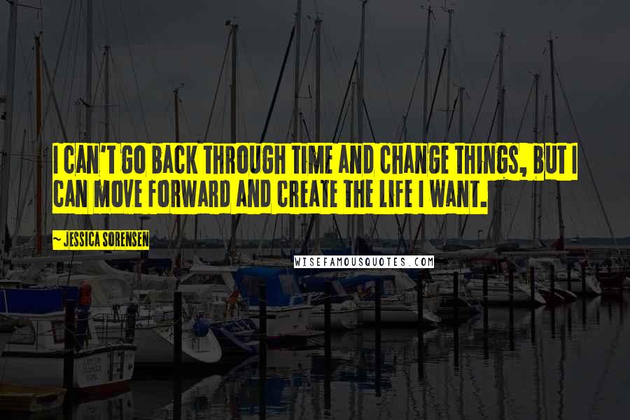 Jessica Sorensen Quotes: I can't go back through time and change things, but I can move forward and create the life I want.