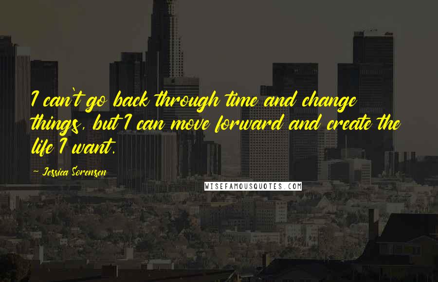 Jessica Sorensen Quotes: I can't go back through time and change things, but I can move forward and create the life I want.