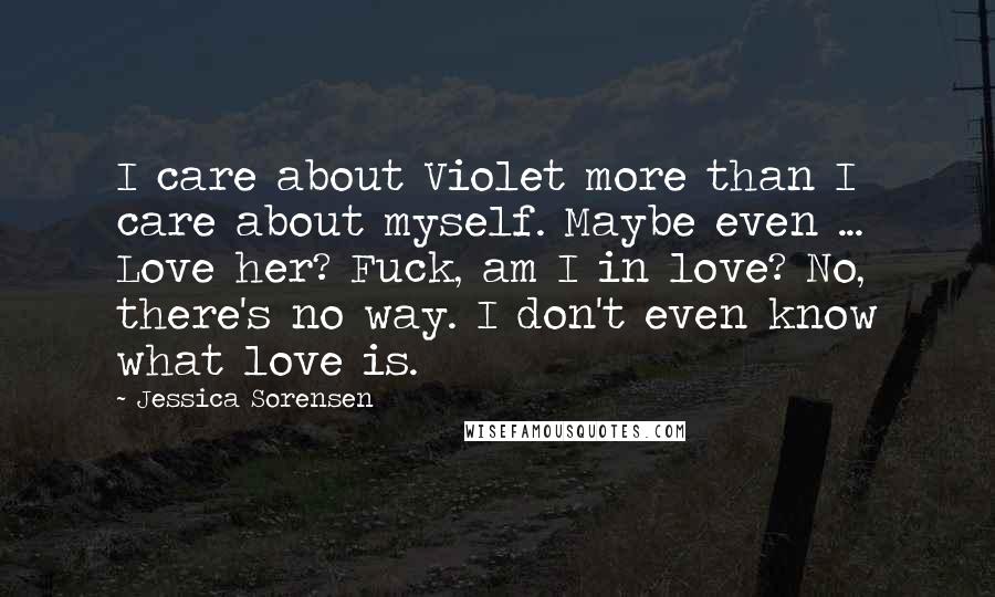 Jessica Sorensen Quotes: I care about Violet more than I care about myself. Maybe even ... Love her? Fuck, am I in love? No, there's no way. I don't even know what love is.