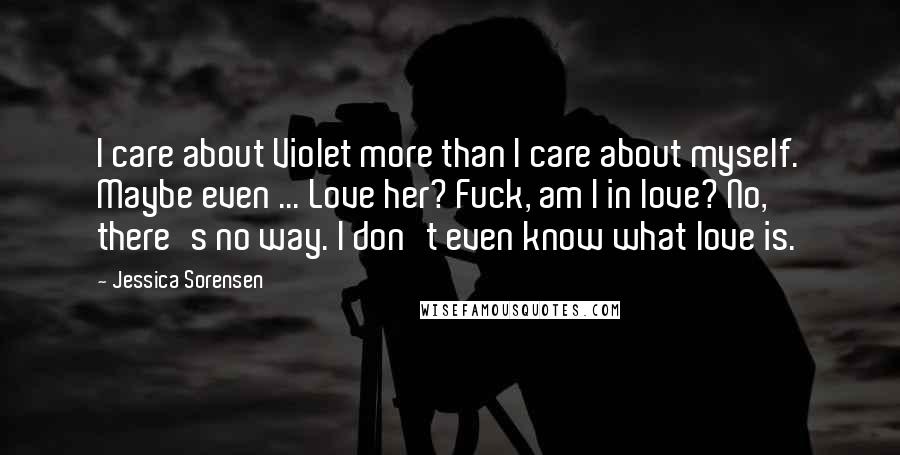 Jessica Sorensen Quotes: I care about Violet more than I care about myself. Maybe even ... Love her? Fuck, am I in love? No, there's no way. I don't even know what love is.