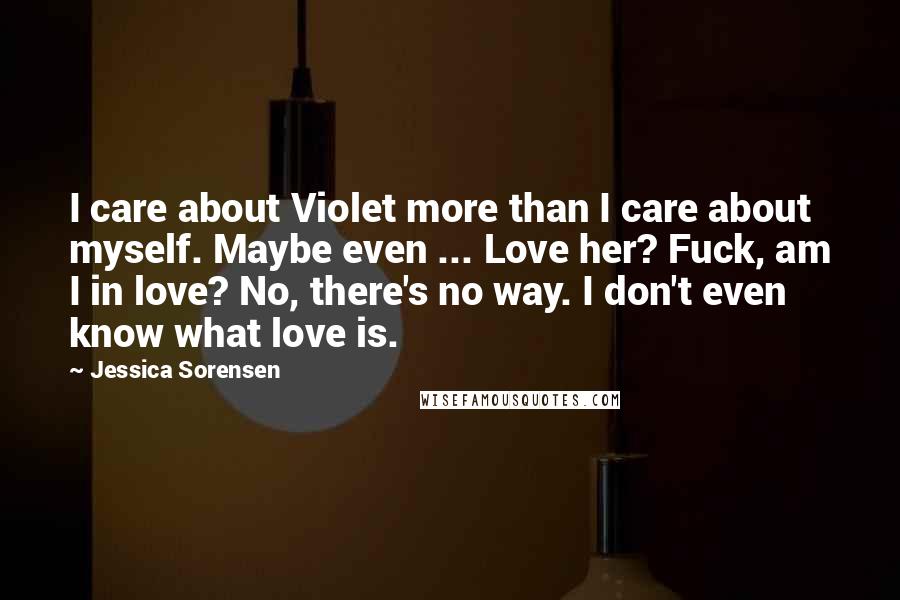 Jessica Sorensen Quotes: I care about Violet more than I care about myself. Maybe even ... Love her? Fuck, am I in love? No, there's no way. I don't even know what love is.