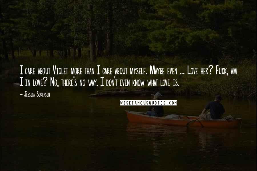 Jessica Sorensen Quotes: I care about Violet more than I care about myself. Maybe even ... Love her? Fuck, am I in love? No, there's no way. I don't even know what love is.