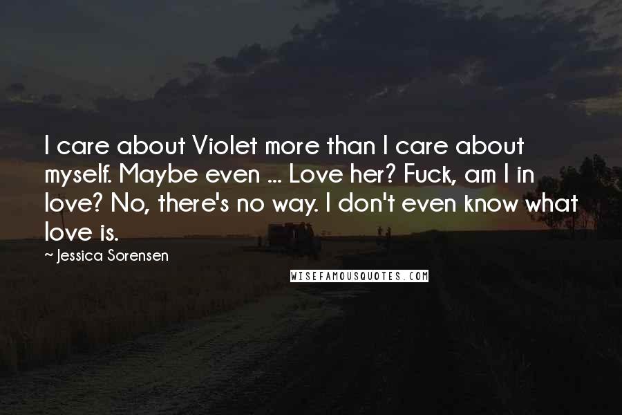 Jessica Sorensen Quotes: I care about Violet more than I care about myself. Maybe even ... Love her? Fuck, am I in love? No, there's no way. I don't even know what love is.
