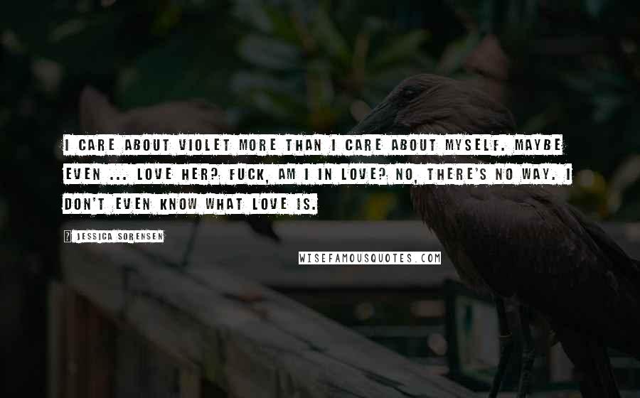 Jessica Sorensen Quotes: I care about Violet more than I care about myself. Maybe even ... Love her? Fuck, am I in love? No, there's no way. I don't even know what love is.