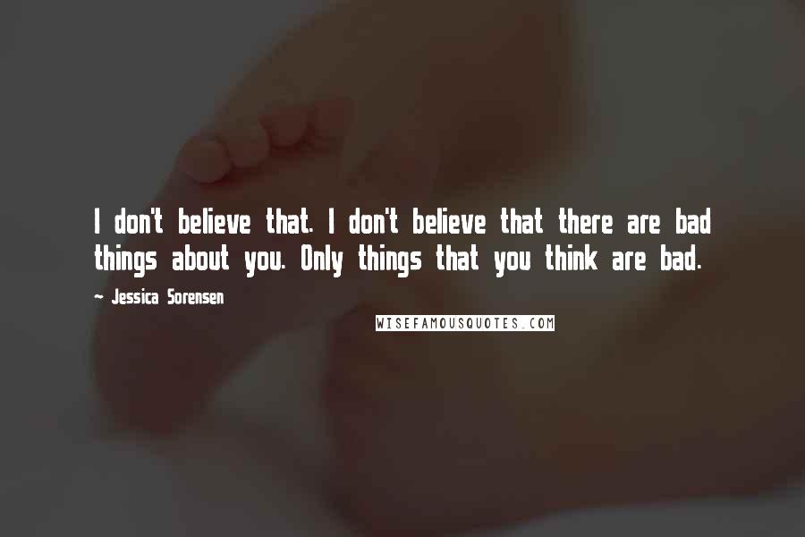 Jessica Sorensen Quotes: I don't believe that. I don't believe that there are bad things about you. Only things that you think are bad.