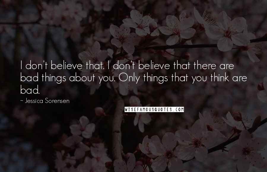 Jessica Sorensen Quotes: I don't believe that. I don't believe that there are bad things about you. Only things that you think are bad.