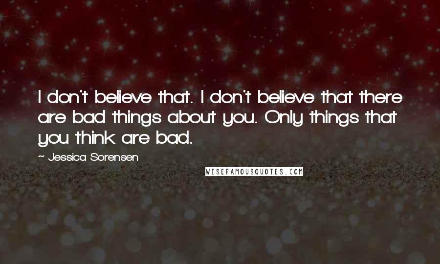 Jessica Sorensen Quotes: I don't believe that. I don't believe that there are bad things about you. Only things that you think are bad.