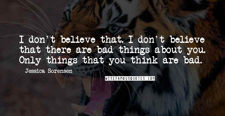 Jessica Sorensen Quotes: I don't believe that. I don't believe that there are bad things about you. Only things that you think are bad.