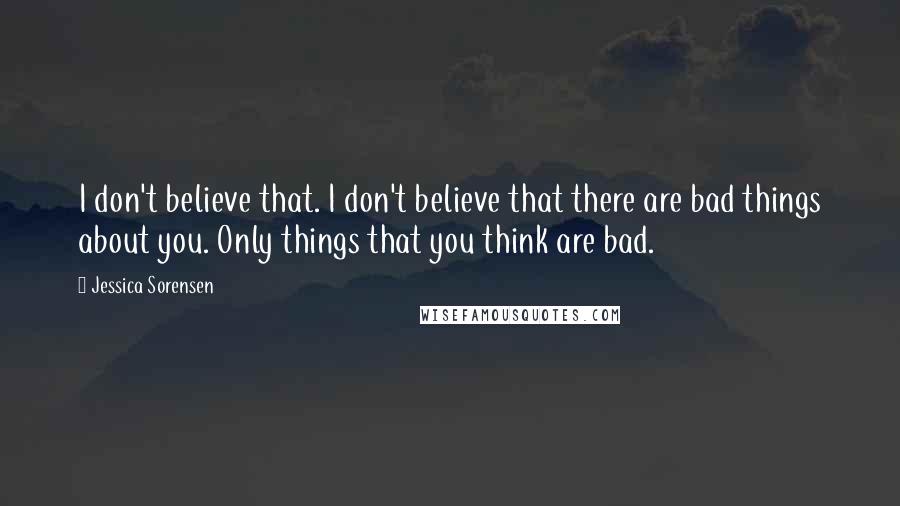 Jessica Sorensen Quotes: I don't believe that. I don't believe that there are bad things about you. Only things that you think are bad.