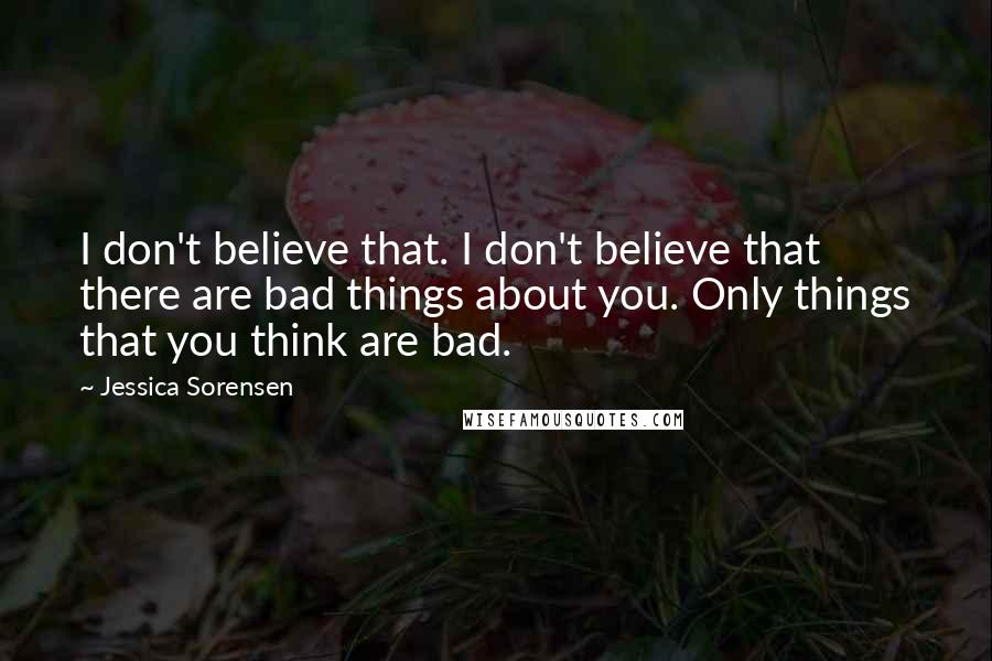 Jessica Sorensen Quotes: I don't believe that. I don't believe that there are bad things about you. Only things that you think are bad.