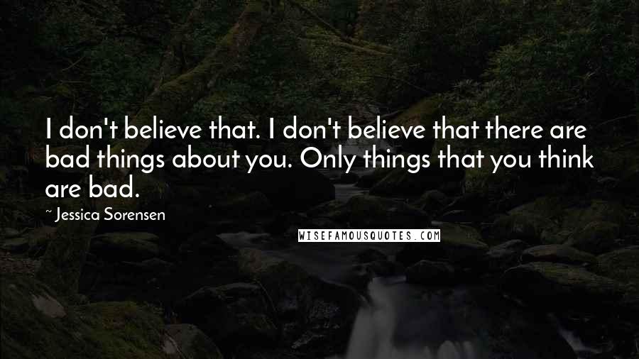 Jessica Sorensen Quotes: I don't believe that. I don't believe that there are bad things about you. Only things that you think are bad.