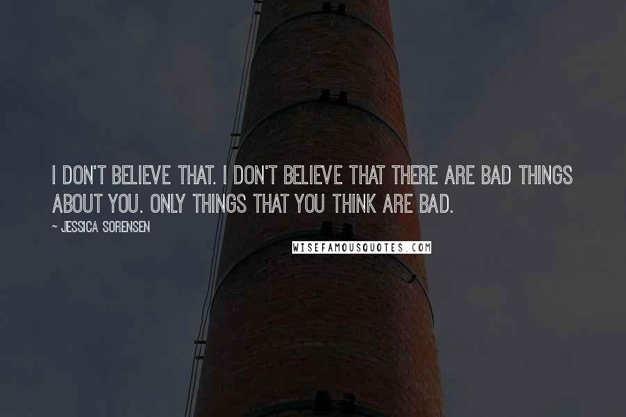 Jessica Sorensen Quotes: I don't believe that. I don't believe that there are bad things about you. Only things that you think are bad.