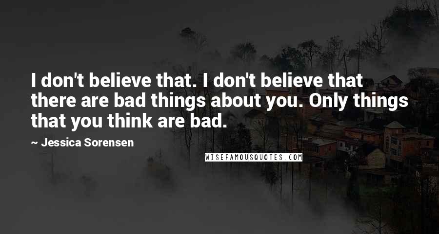 Jessica Sorensen Quotes: I don't believe that. I don't believe that there are bad things about you. Only things that you think are bad.