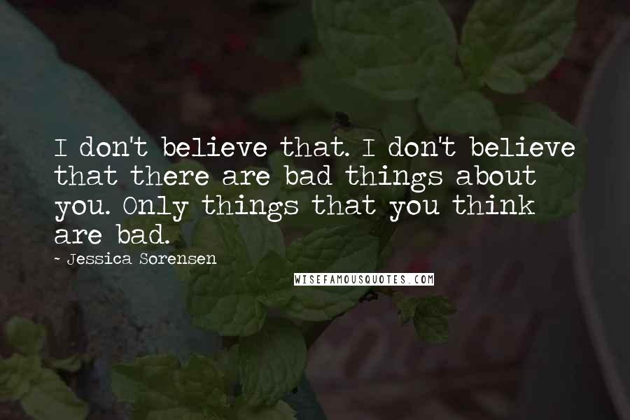 Jessica Sorensen Quotes: I don't believe that. I don't believe that there are bad things about you. Only things that you think are bad.