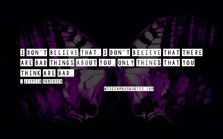 Jessica Sorensen Quotes: I don't believe that. I don't believe that there are bad things about you. Only things that you think are bad.