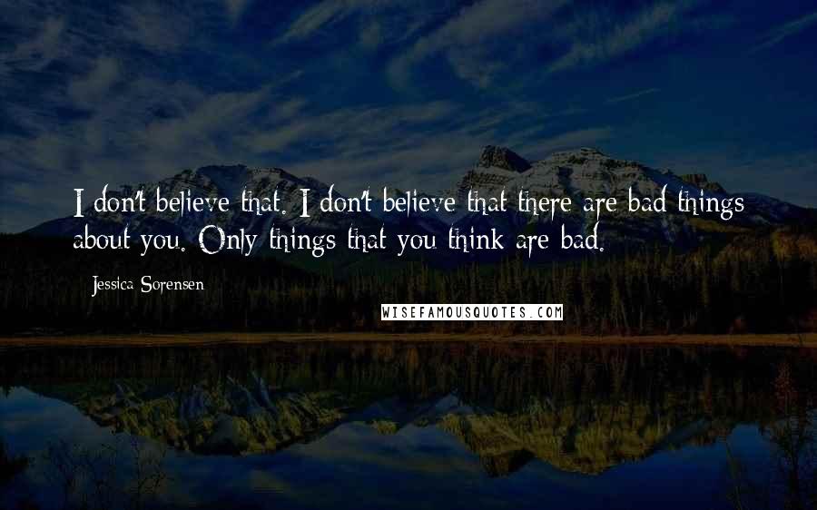 Jessica Sorensen Quotes: I don't believe that. I don't believe that there are bad things about you. Only things that you think are bad.