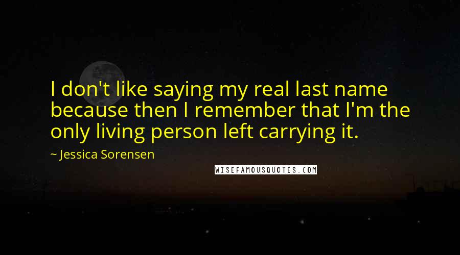 Jessica Sorensen Quotes: I don't like saying my real last name because then I remember that I'm the only living person left carrying it.