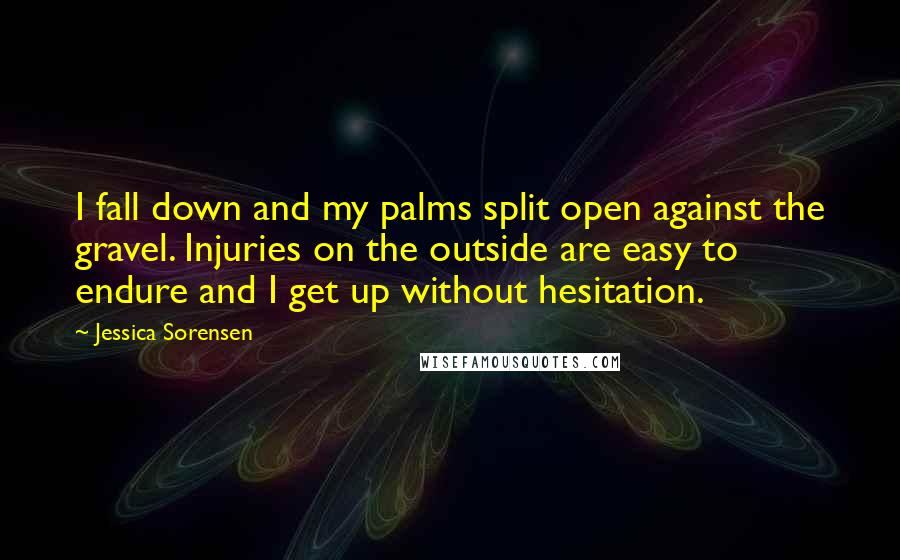 Jessica Sorensen Quotes: I fall down and my palms split open against the gravel. Injuries on the outside are easy to endure and I get up without hesitation.