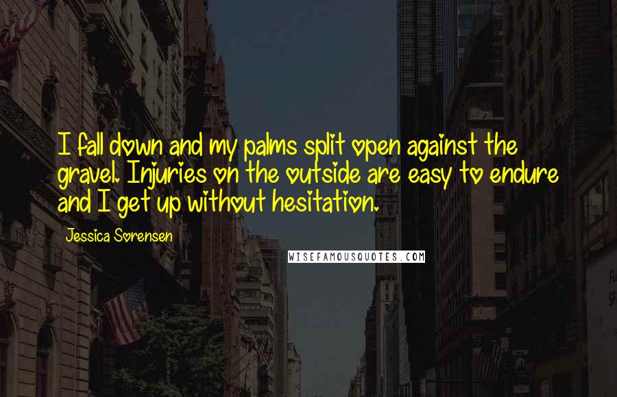 Jessica Sorensen Quotes: I fall down and my palms split open against the gravel. Injuries on the outside are easy to endure and I get up without hesitation.