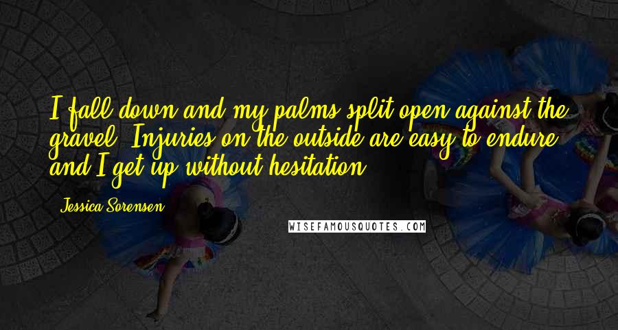 Jessica Sorensen Quotes: I fall down and my palms split open against the gravel. Injuries on the outside are easy to endure and I get up without hesitation.