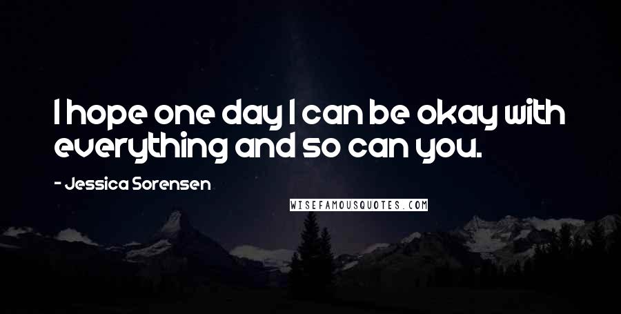 Jessica Sorensen Quotes: I hope one day I can be okay with everything and so can you.