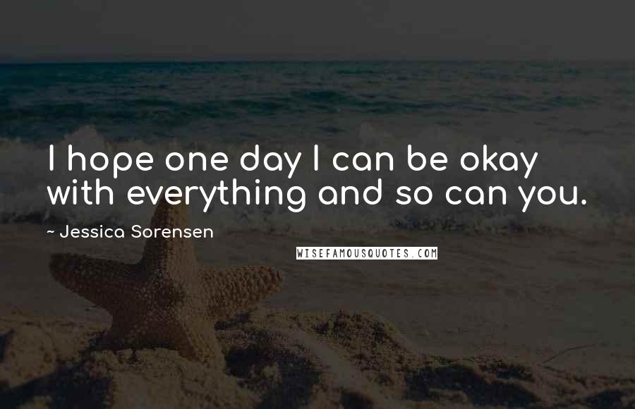 Jessica Sorensen Quotes: I hope one day I can be okay with everything and so can you.