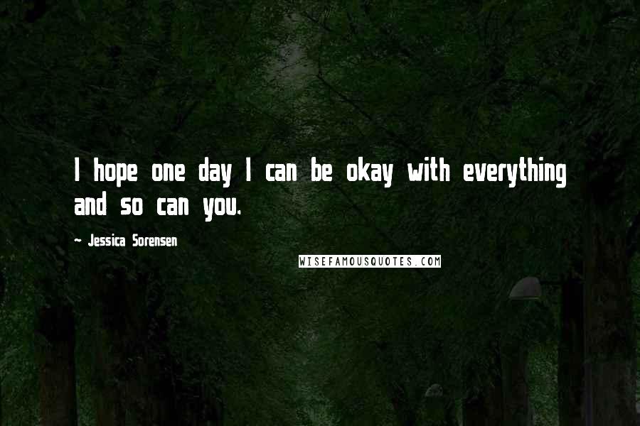 Jessica Sorensen Quotes: I hope one day I can be okay with everything and so can you.