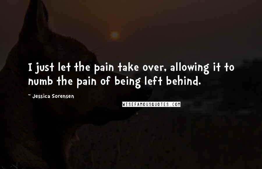 Jessica Sorensen Quotes: I just let the pain take over, allowing it to numb the pain of being left behind.