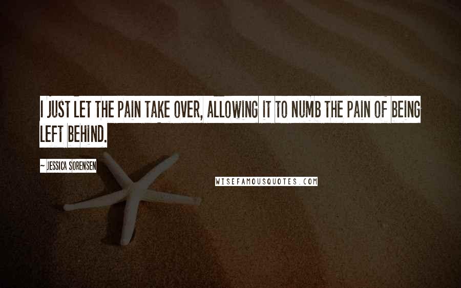 Jessica Sorensen Quotes: I just let the pain take over, allowing it to numb the pain of being left behind.