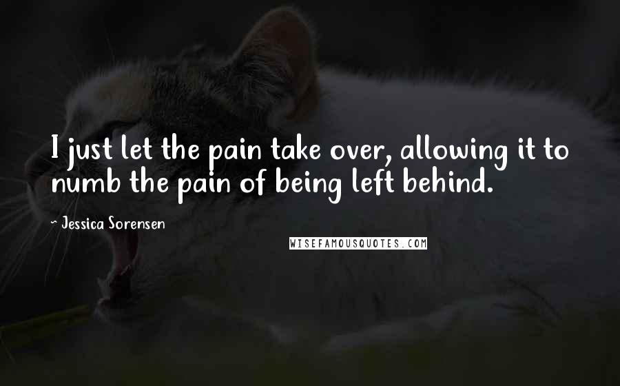 Jessica Sorensen Quotes: I just let the pain take over, allowing it to numb the pain of being left behind.