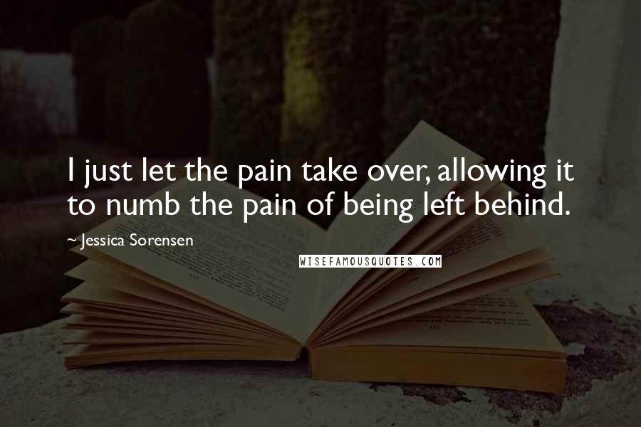 Jessica Sorensen Quotes: I just let the pain take over, allowing it to numb the pain of being left behind.