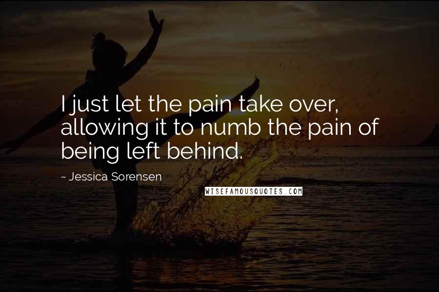Jessica Sorensen Quotes: I just let the pain take over, allowing it to numb the pain of being left behind.