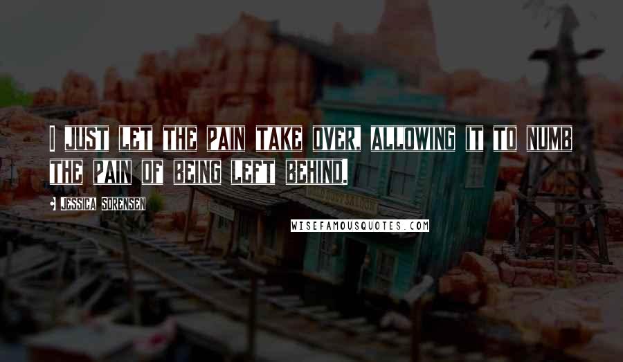 Jessica Sorensen Quotes: I just let the pain take over, allowing it to numb the pain of being left behind.