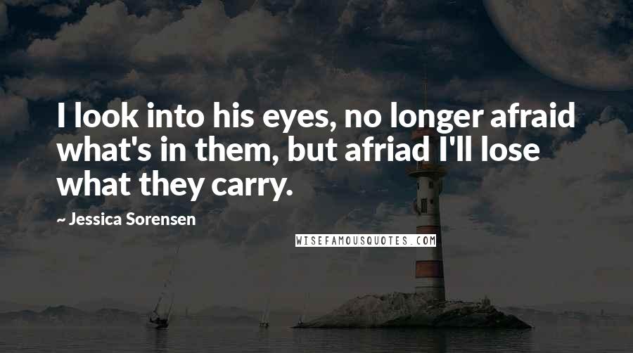 Jessica Sorensen Quotes: I look into his eyes, no longer afraid what's in them, but afriad I'll lose what they carry.