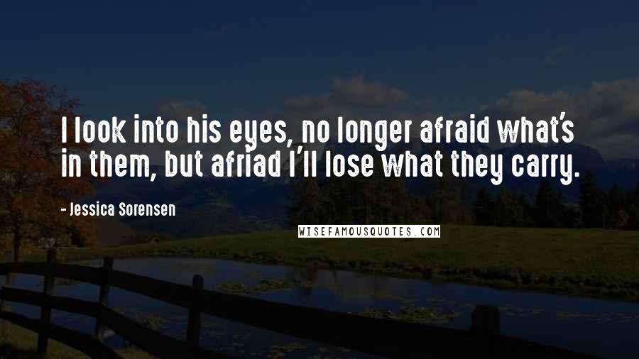 Jessica Sorensen Quotes: I look into his eyes, no longer afraid what's in them, but afriad I'll lose what they carry.